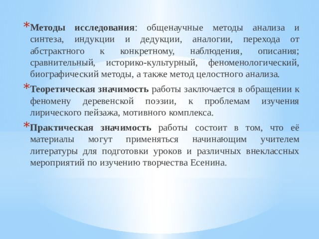 Методы исследования : общенаучные методы анализа и синтеза, индукции и дедукции, аналогии, перехода от абстрактного к конкретному, наблюдения, описания; сравнительный, историко-культурный, феноменологический, биографический методы, а также метод целостного анализа. Теоретическая значимость работы заключается в обращении к феномену деревенской поэзии, к проблемам изучения лирического пейзажа, мотивного комплекса. Практическая значимость работы состоит в том, что её материалы могут применяться начинающим учителем литературы для подготовки уроков и различных внеклассных мероприятий по изучению творчества Есенина. 
