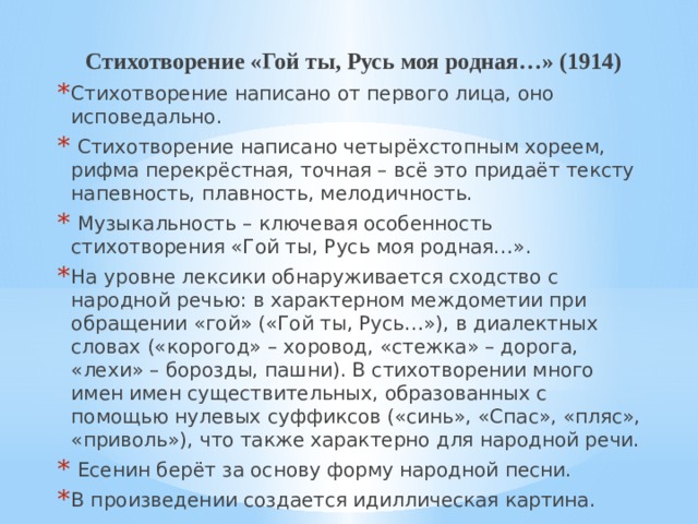 Стихотворение «Гой ты, Русь моя родная…» (1914) Стихотворение написано от первого лица, оно исповедально.  Стихотворение написано четырёхстопным хореем, рифма перекрёстная, точная – всё это придаёт тексту напевность, плавность, мелодичность.  Музыкальность – ключевая особенность стихотворения «Гой ты, Русь моя родная…». На уровне лексики обнаруживается сходство с народной речью: в характерном междометии при обращении «гой» («Гой ты, Русь…»), в диалектных словах («корогод» – хоровод, «стежка» – дорога, «лехи» – борозды, пашни). В стихотворении много имен имен существительных, образованных с помощью нулевых суффиксов («синь», «Спас», «пляс», «приволь»), что также характерно для народной речи.  Есенин берёт за основу форму народной песни. В произведении создается идиллическая картина. 