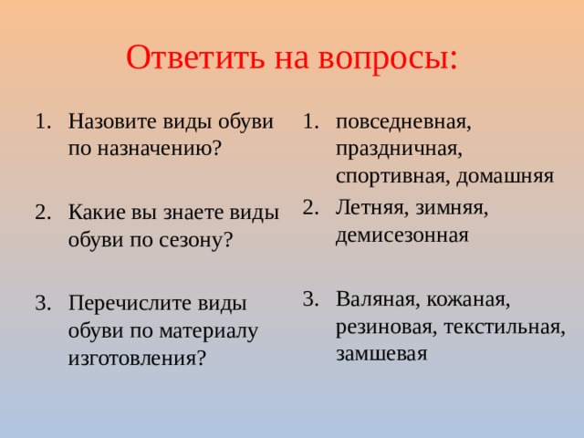 Ответить на вопросы: Назовите виды обуви по назначению? повседневная, праздничная, спортивная, домашняя Летняя, зимняя, демисезонная Какие вы знаете виды обуви по сезону? Валяная, кожаная, резиновая, текстильная, замшевая Перечислите виды обуви по материалу изготовления? 