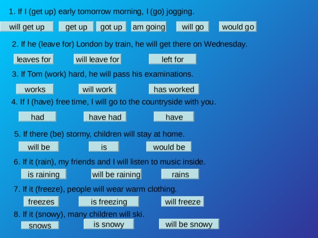 1. If I (get up) early tomorrow morning, I (go) jogging. will get up will go am going would go got up get up 2. If he (leave for) London by train, he will get there on Wednesday. leaves for will leave for left for 3. If Tom (work) hard, he will pass his examinations. works will work has worked 4. If I (have) free time, I will go to the countryside with you. had have had have 5. If there (be) stormy, children will stay at home. will be is would be 6. If it (rain), my friends and I will listen to music inside. is raining will be raining rains 7. If it (freeze), people will wear warm clothing. freezes is freezing will freeze 8. If it (snowy), many children will ski. is snowy will be snowy snows 