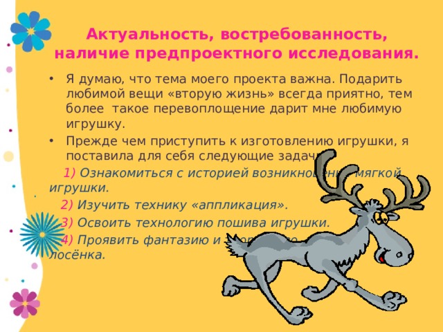 Актуальность, востребованность, наличие предпроектного исследования. Я думаю, что тема моего проекта важна. Подарить любимой вещи «вторую жизнь» всегда приятно, тем более такое перевоплощение дарит мне любимую игрушку. Прежде чем приступить к изготовлению игрушки, я поставила для себя следующие задачи:  1) Ознакомиться с историей возникновения мягкой игрушки.  2) Изучить технику «аппликация».  3) Освоить технологию пошива игрушки.  4) Проявить фантазию и творчество, выполняя лосёнка. 