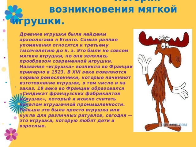  История  возникновения мягкой игрушки. Древние игрушки были найдены археологами в Египте. Самые ранние упоминания относятся к третьему тысячелетию до н. э. Это были не совсем мягкие игрушки, но они являлись прообразом современной игрушки. Название «игрушка» возникло во Франции примерно в 1523. В XVI веке появляются первые ремесленники, которые начинают изготовление игрушек, в том числе и на заказ. 19 веке во Франции образовался «Синдикат французских фабрикантов игрушек», который и можно считать началом игрушечной промышленности. Раньше это была просто игрушка или кукла для различных ритуалов, сегодня — это игрушка, которую любят дети и взрослые. 