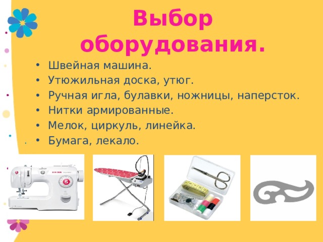 Выбор оборудования. Швейная машина. Утюжильная доска, утюг. Ручная игла, булавки, ножницы, наперсток. Нитки армированные. Мелок, циркуль, линейка. Бумага, лекало. 