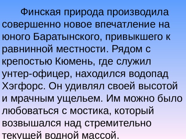  Финская природа производила совершенно новое впечатление на юного Баратынского, привыкшего к равнинной местности. Рядом с крепостью Кюмень, где служил унтер-офицер, находился водопад Хэгфорс. Он удивлял своей высотой и мрачным ущельем. Им можно было любоваться с мостика, который возвышался над стремительно текущей водной массой. 