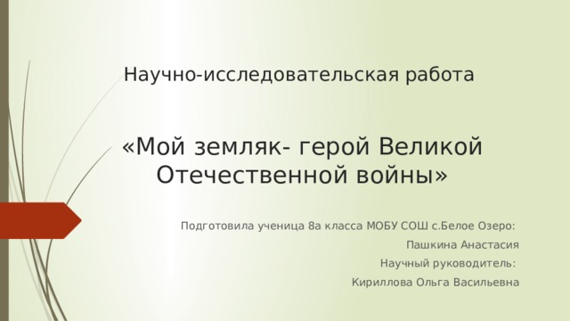 Научно-исследовательская работа    «Мой земляк- герой Великой Отечественной войны» Подготовила ученица 8а класса МОБУ СОШ с.Белое Озеро: Пашкина Анастасия Научный руководитель: Кириллова Ольга Васильевна 