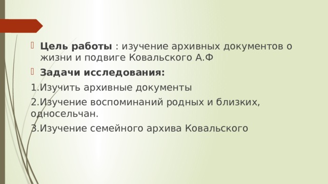 Цель работы : изучение архивных документов о жизни и подвиге Ковальского А.Ф Задачи исследования: 1.Изучить архивные документы 2.Изучение воспоминаний родных и близких, односельчан. 3.Изучение семейного архива Ковальского  