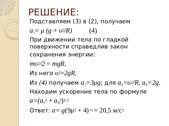 РЕШЕНИЕ: Подставляем (3) в (2), получаем a τ = μ (g + υ 2 /R) (4) При движении тела по гладкой поверхности справедлив закон сохранения энергии : mυ 2 /2 = mgR, Из него υ 2 = 2gR. Из (4)  получаем a τ =3μg; для a n =υ 2 /R, a n =2g. Находим ускорение тела по формуле a=(a τ 2 + а n 2 ) 1/2 Ответ: a= g (9 μ 2 + 4) ½ = 20,5 м/с 2 