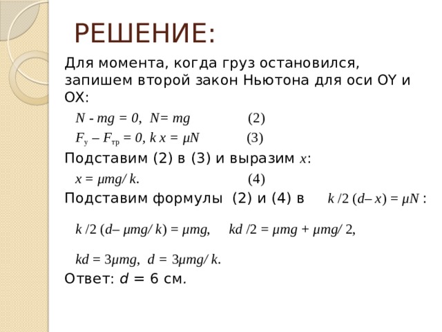 РЕШЕНИЕ: Для момента, когда груз остановился, запишем второй закон Ньютона для оси OY и OX:  N - mg = 0 , N= mg (2)  F у – F тр = 0, k x = μN (3) Подставим (2) в (3) и выразим x :  x = μmg/ k. (4) Подставим формулы (2) и (4)  в k /2 ( d – x ) = μN :  k /2 ( d – μmg/ k ) = μmg , kd /2 = μmg + μmg/ 2,  kd = 3 μmg , d = 3 μmg/ k. Ответ: d = 6  см . 