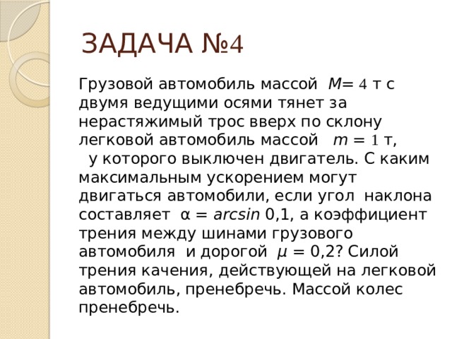 ЗАДАЧА № 4 Грузовой автомобиль массой М = 4 т с двумя ведущими осями тянет за нерастяжимый трос вверх по склону легковой автомобиль массой m = 1 т, у которого выключен двигатель. С каким максимальным ускорением могут двигаться автомобили, если угол наклона составляет α = arcsin 0,1, а коэффициент трения между шинами грузового автомобиля и дорогой μ = 0,2? Силой трения качения, действующей на легковой автомобиль, пренебречь. Массой колес пренебречь. 