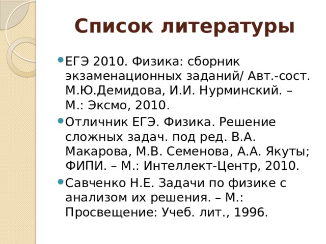 Список литературы ЕГЭ 2010. Физика: сборник экзаменационных заданий/ Авт.-сост. М.Ю.Демидова, И.И. Нурминский. – М.: Эксмо, 2010. Отличник ЕГЭ. Физика. Решение сложных задач. под ред. В.А. Макарова, М.В. Семенова, А.А. Якуты; ФИПИ. – М.: Интеллект-Центр, 2010. Савченко Н.Е. Задачи по физике с анализом их решения. – М.: Просвещение: Учеб. лит., 1996. 