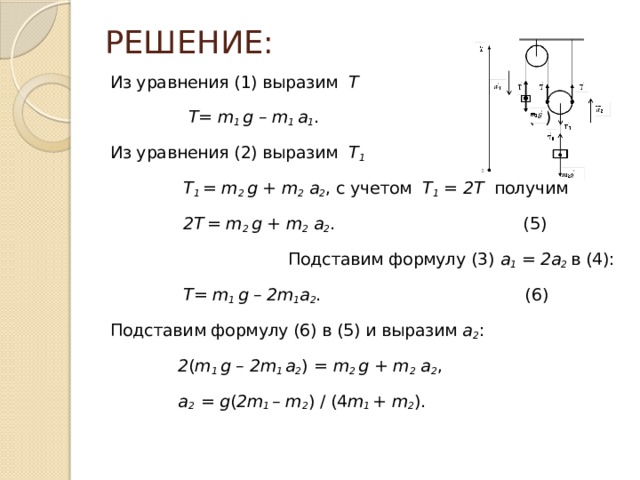 РЕШЕНИЕ: Из уравнения (1) выразим Т  Т= m 1 g – m 1 a 1 . (4) Из уравнения (2) выразим T 1  T 1 = m 2 g + m 2 a 2 , с учетом T 1 = 2Т получим  2T  = m 2 g + m 2 a 2 . (5) Подставим формулу (3) a 1 = 2a 2 в (4):  Т= m 1 g – 2m 1 a 2 . (6) Подставим формулу (6) в (5) и выразим a 2 :  2 ( m 1 g – 2m 1 a 2 )  = m 2 g + m 2 a 2 ,  a 2 = g ( 2m 1 – m 2 ) / (4 m 1 + m 2 ). 