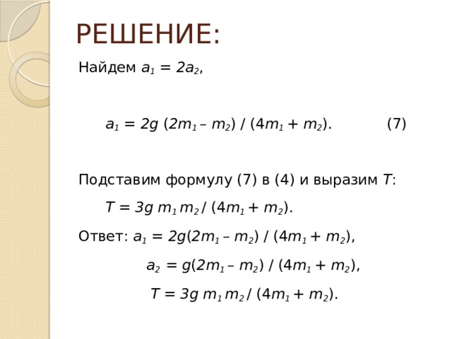 РЕШЕНИЕ: Найдем a 1 = 2a 2 ,  a 1 = 2g ( 2m 1 – m 2 ) / (4 m 1 + m 2 ). (7) Подставим формулу (7) в (4) и выразим Т :  Т = 3g m 1 m 2 / (4 m 1 + m 2 ). Ответ: a 1 = 2g ( 2m 1 – m 2 ) / (4 m 1 + m 2 ),  a 2 = g ( 2m 1 – m 2 ) / (4 m 1 + m 2 ),  Т = 3g m 1 m 2 / (4 m 1 + m 2 ). 