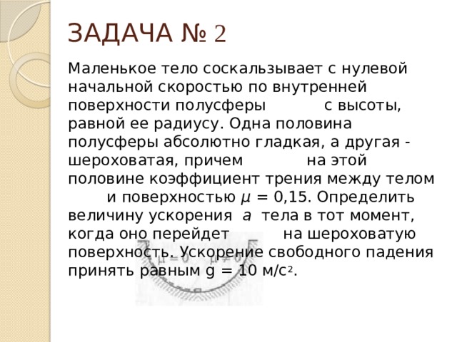 ЗАДАЧА № 2 Маленькое тело соскальзывает с нулевой начальной скоростью по внутренней поверхности полусферы с высоты, равной ее радиусу. Одна половина полусферы абсолютно гладкая, а другая - шероховатая, причем на этой половине коэффициент трения между телом и поверхностью μ = 0,15. Определить величину ускорения а тела в тот момент, когда оно перейдет на шероховатую поверхность. Ускорение свободного падения принять равным g = 10 м/с 2 . 