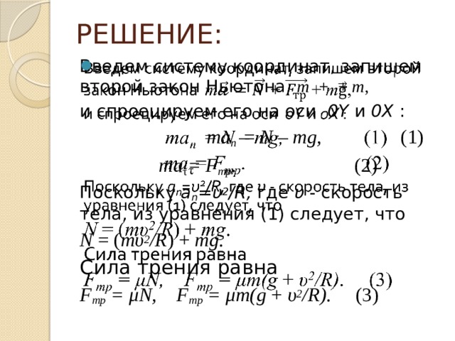 РЕШЕНИЕ: Введем систему координат, запишем второй закон Ньютона m  + + m ,   и спроецируем его на оси 0Y и 0Х :   ma n = N – mg, (1)  ma τ = F тp . (2) Поскольку a n =υ 2 /R, где υ - скорость тела, из уравнения (1) следует, что N = ( mυ 2 /R ) + mg . Сила трения равна  F тp = μN, F тp = μm(g + υ 2 /R) . (3)  