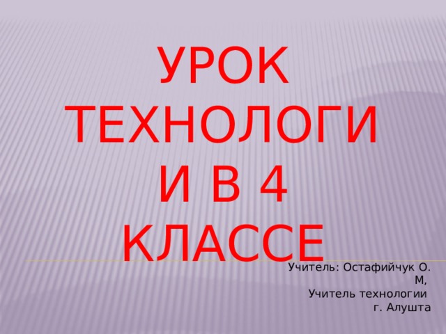 УРОК ТЕХНОЛОГИИ В 4 КЛАССЕ Учитель: Остафийчук О. М, Учитель технологии г. Алушта 