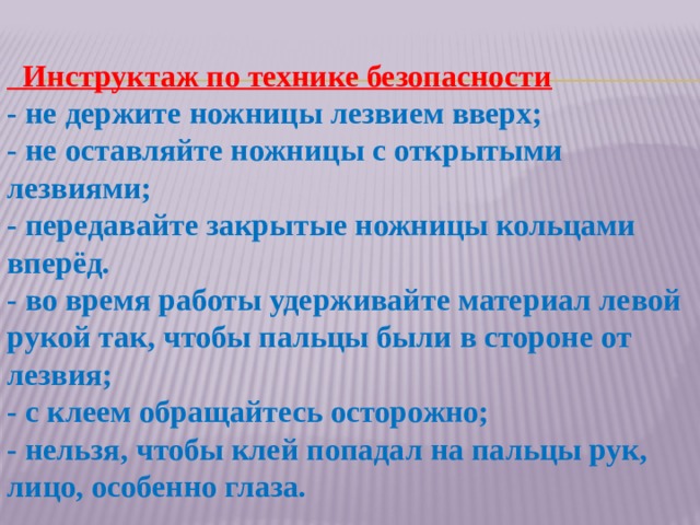  Инструктаж по технике безопасности - не держите ножницы лезвием вверх; - не оставляйте ножницы с открытыми лезвиями; - передавайте закрытые ножницы кольцами вперёд. - во время работы удерживайте материал левой рукой так, чтобы пальцы были в стороне от лезвия; - с клеем обращайтесь осторожно; - нельзя, чтобы клей попадал на пальцы рук, лицо, особенно глаза. 