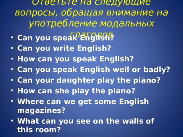 Ответьте на следующие вопросы, обращая внимание на употребление модальных глаголов   Can you speak English? Can you write English? How can you speak English? Can you speak English well or badly? Can your daughter play the piano? How can she play the piano? Where can we get some English magazines? What can you see on the walls of this room?  