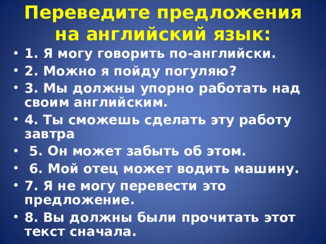 Переведите предложения на английский язык:   1. Я могу говорить по-английски. 2. Можно я пойду погуляю ? 3. Мы должны упорно работать над своим английским. 4. Ты сможешь сделать эту работу завтра  5. Он может забыть об этом.  6. Мой отец может водить машину. 7. Я не могу перевести это предложение. 8. Вы должны были прочитать этот текст сначала. 