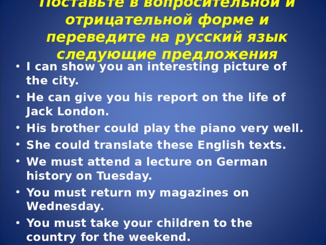Поставьте в вопросительной и отрицательной форме и переведите на русский язык следующие предложения   I can show you an interesting picture of the city. He can give you his report on the life of Jack London. His brother could play the piano very well. She could translate these English texts. We must attend a lecture on German history on Tuesday. You must return my magazines on Wednesday. You must take your children to the country for the weekend.  