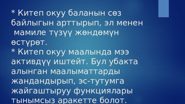 * Китеп окуу баланын сөз байлыгын арттырып, эл менен  мамиле түзүү жөндөмүн өстүрөт.  * Китеп окуу маалында мээ активдүү иштейт. Бул убакта алынган маалыматтарды жандандырып, эс-тутумга жайгаштыруу функциялары тынымсыз аракетте болот. 