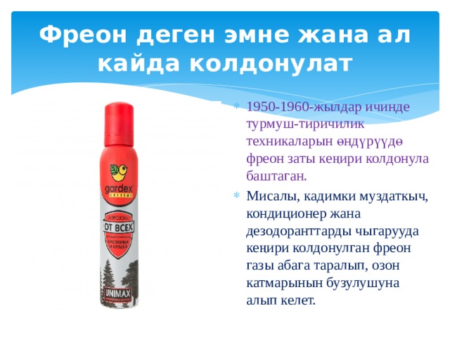 Фреон деген эмне жана ал кайда колдонулат 1950-1960-жылдар ичинде турмуш-тиричилик техникаларын өндүрүүдө фреон заты кеңири колдонула баштаган. Мисалы, кадимки муздаткыч, кондиционер жана дезодоранттарды чыгарууда кеңири колдонулган фреон газы абага таралып, озон катмарынын бузулушуна алып келет.   