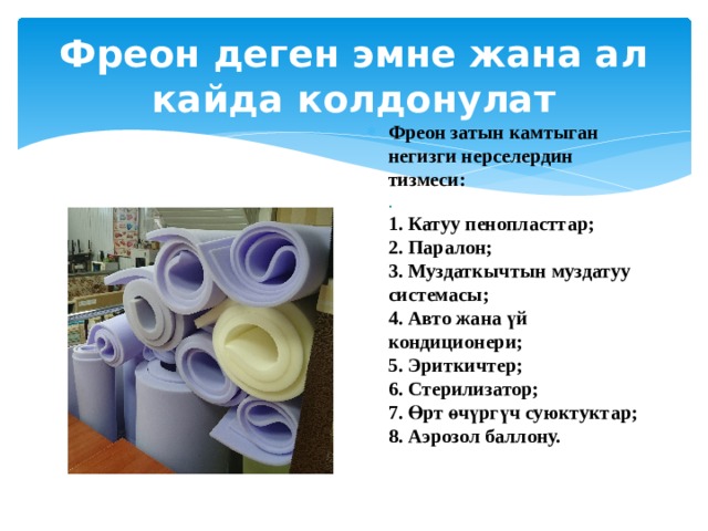 Фреон деген эмне жана ал кайда колдонулат Фреон затын камтыган негизги нерселердин тизмеси:  .  1. Катуу пенопласттар;   2. Паралон;  3. Муздаткычтын муздатуу системасы;  4. Авто жана үй кондиционери;   5. Эриткичтер;   6. Стерилизатор;   7. Өрт өчүргүч суюктуктар;   8. Аэрозол баллону. 