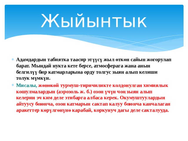 Жыйынтык Адамдардын табиятка таасир этүүсү жыл өткөн сайын жогорулап барат. Мындай нукта кете берсе, атмосферага жана анын белгилүү бир катмарларына орду толгус зыян алып келиши толук мүмкүн. Мисалы, жөнөкөй турмуш-тиричиликте колдонулган химиялык кошулмалардын (аэрозоль ж. б.) озон үчүн чоң зыян алып келерин эч ким деле этибарга албаса керек. Окумуштуулардын айтуусу боюнча, озон катмарын сактап калуу боюнча канчалаган аракеттер көрүлгөнүнө карабай, коркунуч дагы деле сакталууда.    