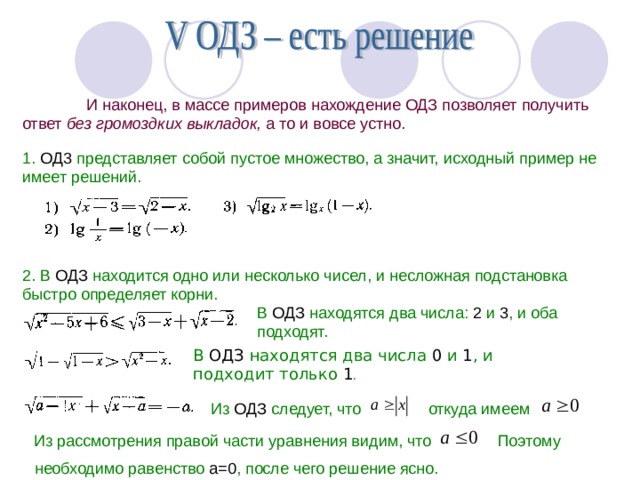  И наконец, в массе примеров нахождение ОДЗ позволяет получить ответ без громоздких выкладок, а то и вовсе устно. 1. ОД3 представляет собой пустое множество, а значит, исходный пример не имеет решений. 2. В ОДЗ находится одно или несколько чисел, и несложная подстановка быстро определяет корни. В ОДЗ находятся два числа: 2 и 3 , и оба подходят. В ОДЗ находятся два числа 0 и 1 , и  подходит только 1 . Из ОДЗ следует, что откуда имеем Из рассмотрения правой части уравнения видим, что Поэтому необходимо равенство а=0 , после чего решение ясно. 