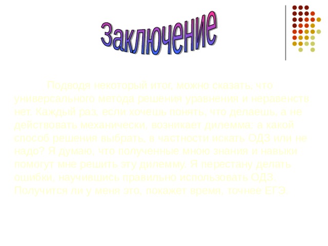  Подводя некоторый итог, можно сказать, что универсального метода решения уравнения и неравенств нет. Каждый раз, если хочешь понять, что делаешь, а не действовать механически, возникает дилемма: а какой способ решения выбрать, в частности искать ОДЗ или не надо? Я думаю, что полученные мною знания и навыки помогут мне решить эту дилемму. Я перестану делать ошибки, научившись правильно использовать ОДЗ. Получится ли у меня это, покажет время, точнее ЕГЭ. 