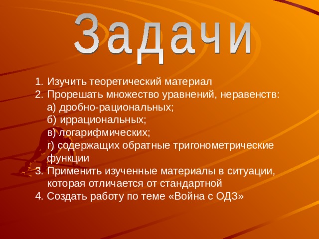 Изучить теоретический материал Прорешать множество уравнений, неравенств: Изучить теоретический материал Прорешать множество уравнений, неравенств:  а) дробно-рациональных;  б) иррациональных;  в) логарифмических;  г) содержащих обратные тригонометрические функции 3. Применить изученные материалы в ситуации, которая отличается от стандартной 4. Создать работу по теме «Война с ОДЗ»  а) дробно-рациональных;  б) иррациональных;  в) логарифмических;  г) содержащих обратные тригонометрические функции 3. Применить изученные материалы в ситуации, которая отличается от стандартной 4. Создать работу по теме «Война с ОДЗ» 