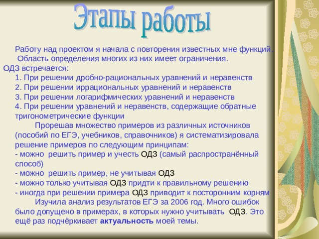  Работу над проектом я начала с повторения известных мне функций. Область определения многих из них имеет ограничения. ОДЗ встречается:  1. При решении дробно-рациональных уравнений и неравенств  2. При решении иррациональных уравнений и неравенств  3. При решении логарифмических уравнений и неравенств  4. При решении уравнений и неравенств, содержащие обратные тригонометрические функции   Прорешав множество примеров из различных источников (пособий по ЕГЭ, учебников, справочников) я систематизировала решение примеров по следующим принципам:  - можно решить пример и учесть ОДЗ (самый распространённый способ)  - можно решить пример, не учитывая ОДЗ  - можно только учитывая ОДЗ придти к правильному решению  - иногда при решении примера ОДЗ приводит к посторонним корням   Изучила анализ результатов ЕГЭ за 2006 год. Много ошибок было допущено в примерах, в которых нужно учитывать ОДЗ . Это ещё раз подчёркивает актуальность моей темы. 