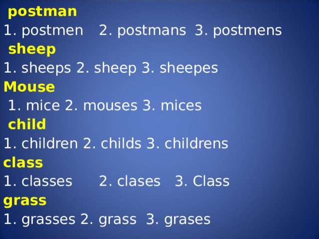  postman 1. postmen  2. postmans  3. postmens  sheep 1. sheeps  2. sheep  3. sheepes Mouse  1. mice  2. mouses  3. mices  child  1. children  2. childs  3. childrens class  1. classes  2. clases  3. Class grass  1. grasses  2. grass  3. grases    