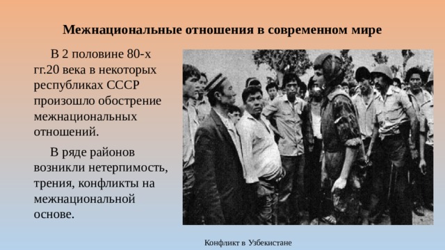 Межнациональные отношения в современном мире  В 2 половине 80-х гг.20 века в некоторых республиках СССР произошло обострение межнациональных отношений.  В ряде районов возникли нетерпимость, трения, конфликты на межнациональной основе. Конфликт в Узбекистане 