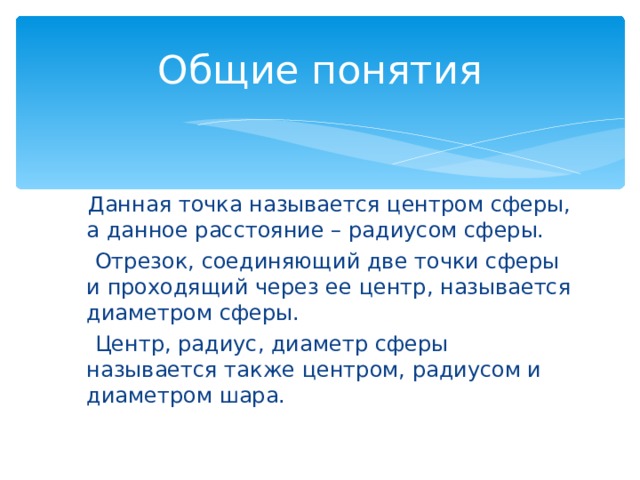 Общие понятия  Данная точка называется центром сферы, а данное расстояние – радиусом сферы.  Отрезок, соединяющий две точки сферы и проходящий через ее центр, называется диаметром сферы.  Центр, радиус, диаметр сферы называется также центром, радиусом и диаметром шара. 