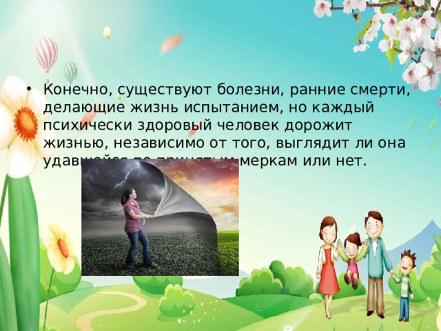 Конечно, существуют болезни, ранние смерти, делающие жизнь испытанием, но каждый психически здоровый человек дорожит жизнью, независимо от того, выглядит ли она удавшейся по принятым меркам или нет. 