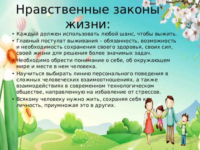 Нравственные законы жизни: Каждый должен использовать любой шанс, чтобы выжить. Главный постулат выживания – обязанность, возможность и необходимость сохранения своего здоровья, своих сил, своей жизни для решения более значимых задач. Необходимо обрести понимание о себе, об окружающем мире и месте в нем человека. Научиться выбирать линию персонального поведения в сложных человеческих взаимоотношениях, а также взаимодействиях в современном технологическом обществе, направленную на избавление от стрессов. Всякому человеку нужно жить, сохраняя себя как личность, приумножая это в других. 