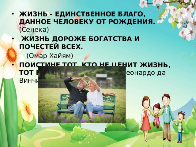 ЖИЗНЬ - ЕДИНСТВЕННОЕ БЛАГО, ДАННОЕ ЧЕЛОВЕКУ ОТ РОЖДЕНИЯ. (Сенека)  ЖИЗНЬ ДОРОЖЕ БОГАТСТВА И ПОЧЕСТЕЙ ВСЕХ.   (Омар Хайям) ПОИСТИНЕ ТОТ, КТО НЕ ЦЕНИТ ЖИЗНЬ, ТОТ ЕЕ НЕ ЗАСЛУЖИВАЕТ (Леонардо да Винчи) 