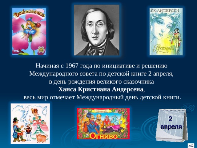Начиная с 1967 года по инициативе и решению Международного совета по детской книге 2 апреля,  в день рождения великого сказочника  Ханса Кристиана Андерсена ,  весь мир отмечает Международный день детской книги. 2  апреля 