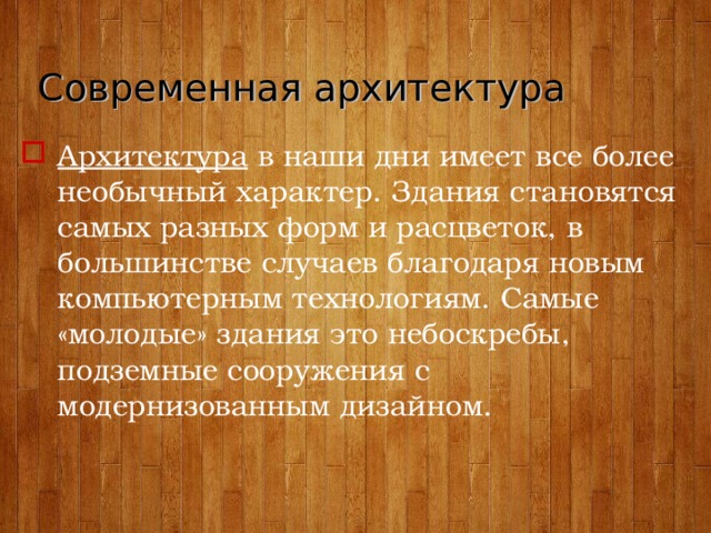 Современная архитектура Архитектура в наши дни имеет все более необычный характер. Здания становятся самых разных форм и расцветок, в большинстве случаев благодаря новым компьютерным технологиям. Самые «молодые» здания это небоскребы, подземные сооружения с модернизованным дизайном.  