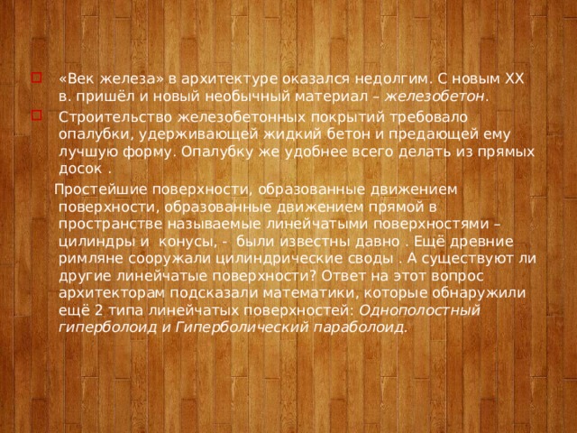 «Век железа» в архитектуре оказался недолгим. С новым ХХ в. пришёл и новый необычный материал – железобетон . Строительство железобетонных покрытий требовало опалубки, удерживающей жидкий бетон и предающей ему лучшую форму. Опалубку же удобнее всего делать из прямых досок .  Простейшие поверхности, образованные движением поверхности, образованные движением прямой в пространстве называемые линейчатыми поверхностями – цилиндры и конусы, - были известны давно . Ещё древние римляне сооружали цилиндрические своды . А существуют ли другие линейчатые поверхности? Ответ на этот вопрос архитекторам подсказали математики, которые обнаружили ещё 2 типа линейчатых поверхностей: Однополостный гиперболоид и Гиперболический параболоид.   