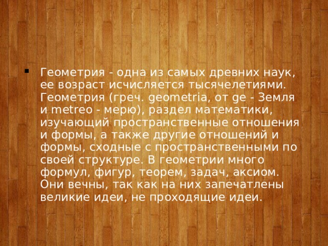 Геометрия - одна из самых древних наук, ее возраст исчисляется тысячелетиями. Геометрия (греч. geometria, от ge - Земля и metreo - мерю), раздел математики, изучающий пространственные отношения и формы, а также другие отношений и формы, сходные с пространственными по своей структуре. В геометрии много формул, фигур, теорем, задач, аксиом. Они вечны, так как на них запечатлены великие идеи, не проходящие идеи. 