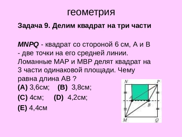 геометрия  Задача 9. Делим квадрат на три части  MNPQ - квадрат со стороной 6 см, А и В - две точки на его средней линии. Ломанные МАР и МВР делят квадрат на 3 части одинаковой площади. Чему равна длина АВ ?  (A)  3,6см;     (B)  3,8см;     (C)  4см;     (D)   4,2см;     (E)  4,4см 