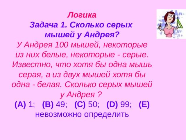 Логика  Задача 1. Сколько серых  мышей у Андрея?  У Андрея 100 мышей, некоторые из них белые, некоторые - серые. Известно, что хотя бы одна мышь серая, а из двух мышей хотя бы одна - белая. Сколько серых мышей у Андрея ?   (A) 1;   (B) 49;   (C) 50;   (D) 99;   (E) невозможно определить   