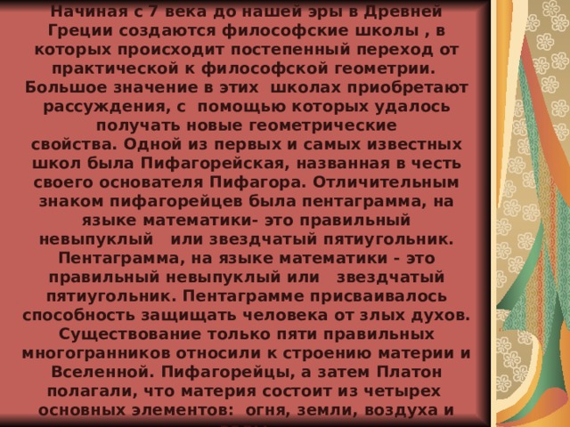               ИСТОРИЧЕСКАЯ СПРАВКА   Начиная с 7 века до нашей эры в Древней Греции создаются философские школы , в которых происходит постепенный переход от практической к философской геометрии.  Большое значение в этих  школах приобретают рассуждения, с  помощью которых удалось получать новые геометрические свойства. Одной из первых и самых известных школ была Пифагорейская, названная в честь своего основателя Пифагора. Отличительным знаком пифагорейцев была пентаграмма, на языке математики- это правильный невыпуклый   или звездчатый пятиугольник. Пентаграмма, на языке математики - это правильный невыпуклый или   звездчатый пятиугольник. Пентаграмме присваивалось способность защищать человека от злых духов. Существование только пяти правильных многогранников относили к строению материи и Вселенной. Пифагорейцы, а затем Платон полагали, что материя состоит из четырех  основных элементов:  огня, земли, воздуха и воды. 