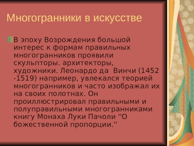 Многогранники в искусстве В эпоху Возрождения большой интерес к формам правильных многогранников проявили скульпторы. архитекторы, художники. Леонардо да  Винчи (1452 -1519) например, увлекался теорией многогранников и часто изображал их на своих полотнах. Он  проиллюстрировал правильными и полуправильными многогранниками книгу Монаха Луки Пачоли ''О божественной пропорции.'' 