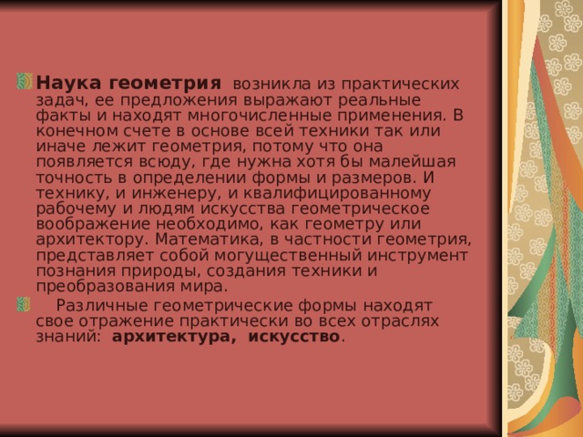 Наука геометрия   возникла из практических задач, ее предложения выражают реальные факты и находят многочисленные применения. В конечном счете в основе всей техники так или иначе лежит геометрия, потому что она появляется всюду, где нужна хотя бы малейшая точность в определении формы и размеров. И технику, и инженеру, и квалифицированному рабочему и людям искусства геометрическое воображение необходимо, как геометру или архитектору. Математика, в частности геометрия, представляет собой могущественный инструмент познания природы, создания техники и преобразования мира.     Различные геометрические формы находят свое отражение практически во всех отраслях знаний:  архитектура,  искусство . 