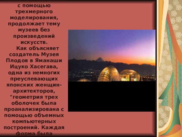      Еще один музейно-развлекательный комплекс, созданный с помощью трехмерного моделирования, продолжает тему музеев без произведений искусств.     Как объясняет создатель Музея Плодов в Яманаши Ицуко Хасегава, одна из немногих преуспевающих японских женщин-архитекторов, 