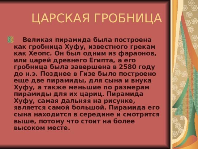   ЦАРСКАЯ ГРОБНИЦА      Великая пирамида была построена как гробница Хуфу, известного грекам как Хеопс. Он был одним из фараонов, или царей древнего Египта, а его гробница была завершена в 2580 году до н.э. Позднее в Гизе было построено еще две пирамиды, для сына и внука Хуфу, а также меньшие по размерам пирамиды для их цариц. Пирамида Хуфу, самая дальняя на рисунке, является самой большой. Пирамида его сына находится в середине и смотрится выше, потому что стоит на более высоком месте. 