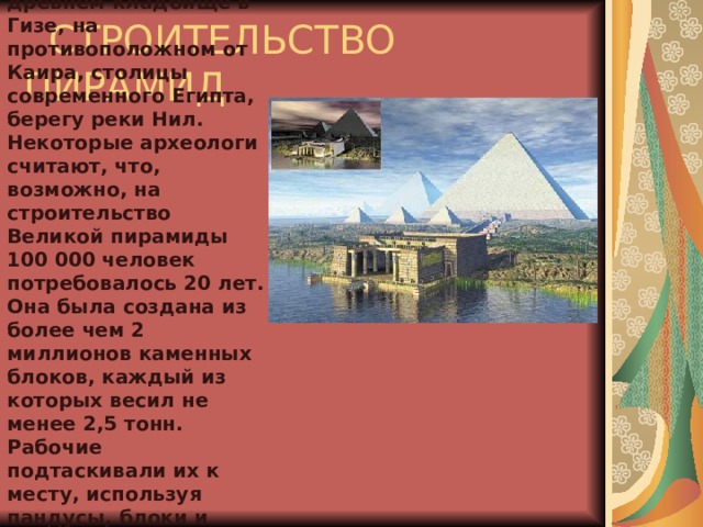        Пирамиды стоят на древнем кладбище в Гизе, на противоположном от Каира, столицы современного Египта, берегу реки Нил. Некоторые археологи считают, что, возможно, на строительство Великой пирамиды 100 000 человек потребовалось 20 лет. Она была создана из более чем 2 миллионов каменных блоков, каждый из которых весил не менее 2,5 тонн. Рабочие подтаскивали их к месту, используя пандусы, блоки и рычаги, а затем подгоняли друг к другу, без раствора.  СТРОИТЕЛЬСТВО ПИРАМИД  