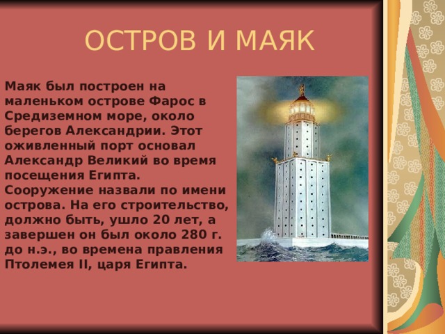  ОСТРОВ И МАЯК Маяк был построен на маленьком острове Фарос в Средиземном море, около берегов Александрии. Этот оживленный порт основал Александр Великий во время посещения Египта. Сооружение назвали по имени острова. На его строительство, должно быть, ушло 20 лет, а завершен он был около 280 г. до н.э., во времена правления Птолемея II, царя Египта. 